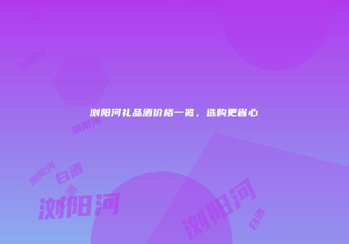浏阳河礼品酒价格一览，选购更省心
