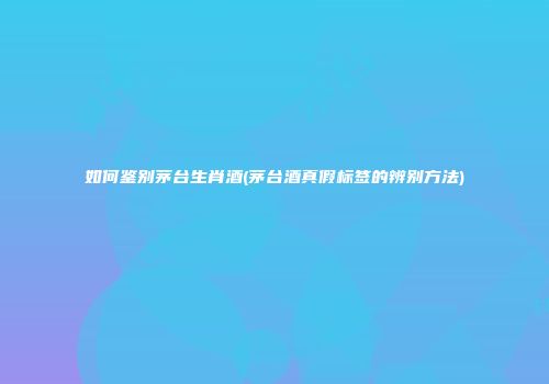 如何鉴别茅台生肖酒(茅台酒真假标签的辨别方法)