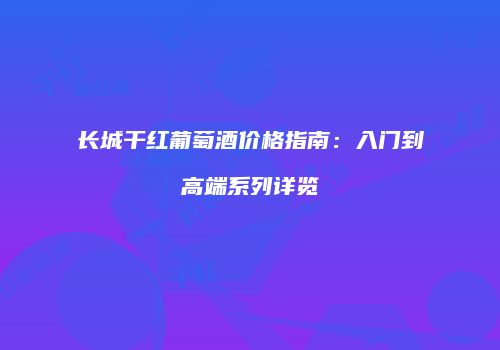长城干红葡萄酒价格指南：入门到高端系列详览