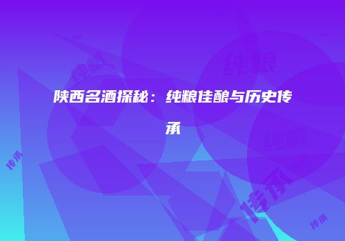 陕西名酒探秘：纯粮佳酿与历史传承