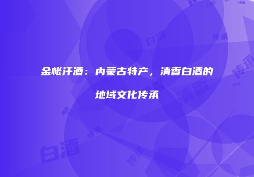 金帐汗酒：内蒙古特产，清香白酒的地域文化传承