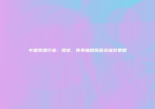 中国啤酒行业：现状、竞争加剧原因及应对策略