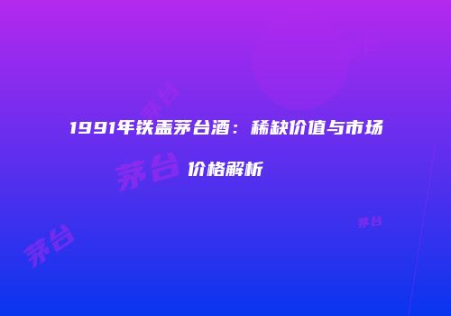 1991年铁盖茅台酒：稀缺价值与市场价格解析