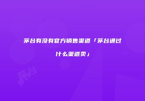 茅台有没有官方销售渠道「茅台通过什么渠道卖」