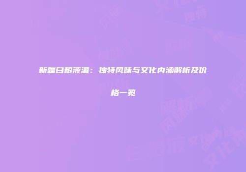 新疆白粮液酒：独特风味与文化内涵解析及价格一览