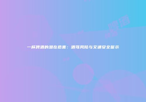 一杯啤酒的潜在危害：酒驾风险与交通安全警示