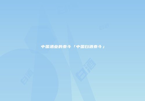中国酒业的泰斗「中国白酒泰斗」