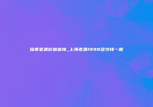 珍贵老酒价格查询_上海老酒1998多少钱一瓶