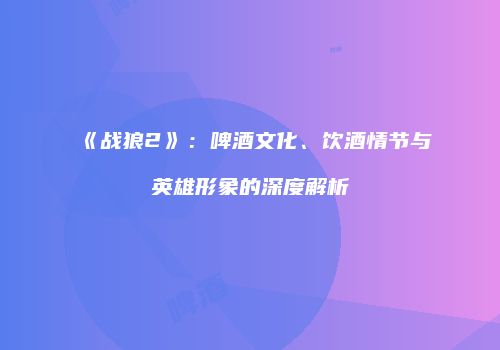 《战狼2》：啤酒文化、饮酒情节与英雄形象的深度解析