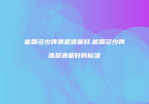 能喝多少啤酒是酒量好,能喝多少啤酒是酒量好的标准