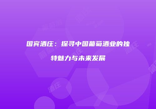 国宾酒庄：探寻中国葡萄酒业的独特魅力与未来发展