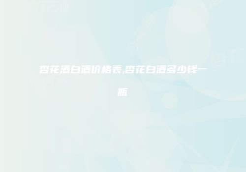 杏花酒白酒价格表,杏花白酒多少钱一瓶