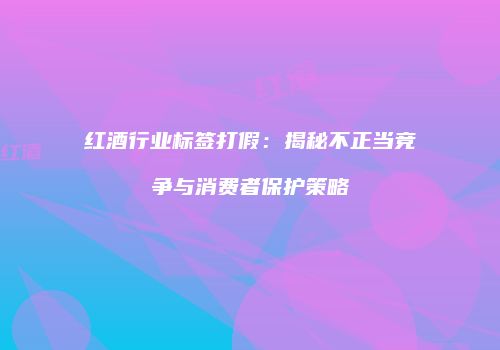 红酒行业标签打假：揭秘不正当竞争与消费者保护策略