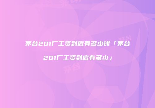 茅台201厂工资到底有多少钱「茅台201厂工资到底有多少」