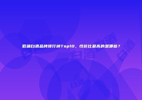 低端白酒品牌排行榜Top10，性价比最高的是哪些？