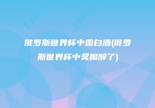 俄罗斯世界杯中国白酒(俄罗斯世界杯中奖喝醉了)