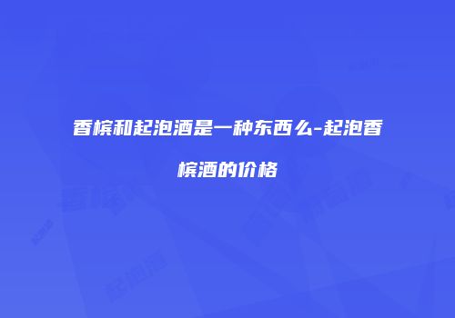 香槟和起泡酒是一种东西么-起泡香槟酒的价格