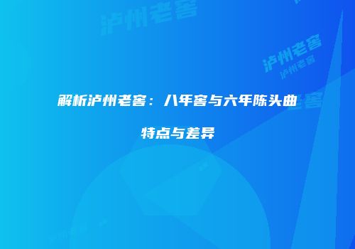 解析泸州老窖：八年窖与六年陈头曲特点与差异