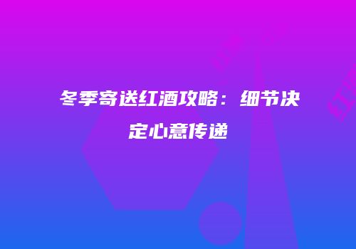 冬季寄送红酒攻略：细节决定心意传递