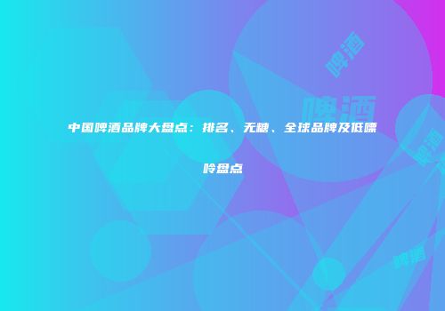 中国啤酒品牌大盘点：排名、无糖、全球品牌及低嘌呤盘点