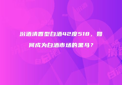 汾酒清香型白酒42度518，如何成为白酒市场的黑马？