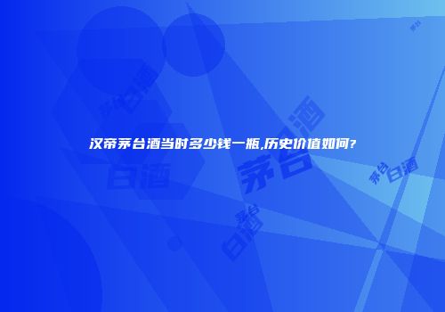 汉帝茅台酒当时多少钱一瓶,历史价值如何?