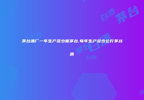 茅台酒厂一年生产多少瓶茅台,每年生产多少公斤茅台酒