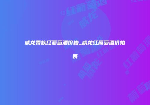威龙贵族红葡萄酒价格_威龙红葡萄酒价格表