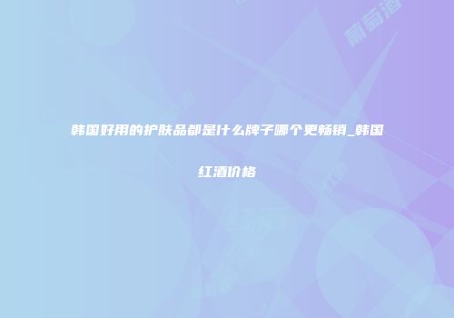 韩国好用的护肤品都是什么牌子哪个更畅销_韩国红酒价格