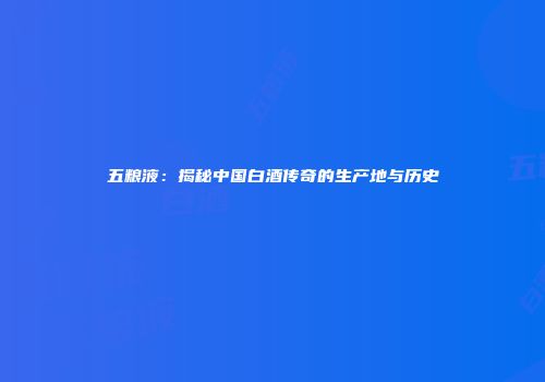 五粮液：揭秘中国白酒传奇的生产地与历史