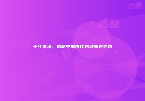 千年传承：揭秘中国古代白酒酿造艺术