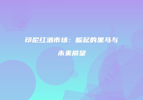 印尼红酒市场：崛起的黑马与未来展望