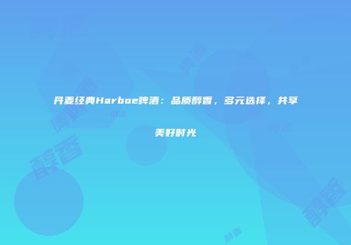 丹麦经典Harboe啤酒：品质醇香，多元选择，共享美好时光