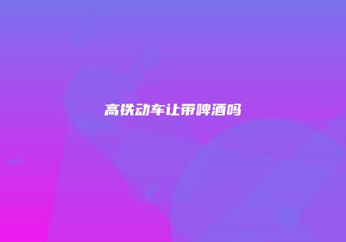 高铁动车让带啤酒吗