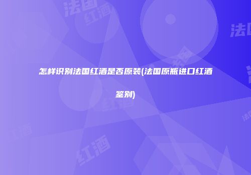 怎样识别法国红酒是否原装(法国原瓶进口红酒鉴别)