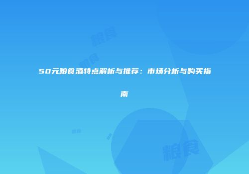 50元粮食酒特点解析与推荐：市场分析与购买指南