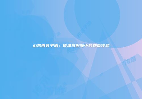 山东四君子酒：传承与创新中的浓香佳酿