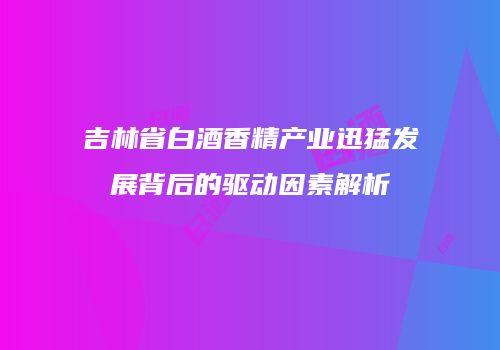 吉林省白酒香精产业迅猛发展背后的驱动因素解析