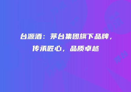 台源酒：茅台集团旗下品牌，传承匠心，品质卓越