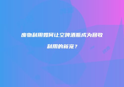 废物利用如何让空啤酒瓶成为回收利用的新宠？