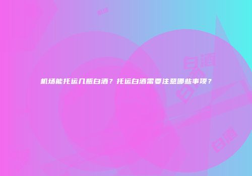 机场能托运几瓶白酒？托运白酒需要注意哪些事项？