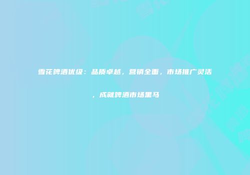 雪花啤酒优级：品质卓越，营销全面，市场推广灵活，成就啤酒市场黑马