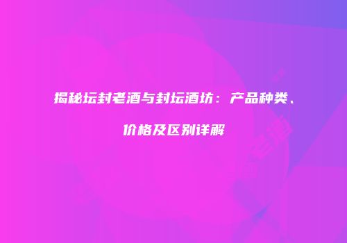 揭秘坛封老酒与封坛酒坊：产品种类、价格及区别详解