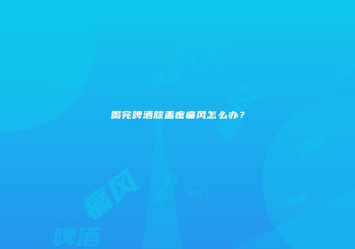喝完啤酒膝盖疼痛风怎么办？