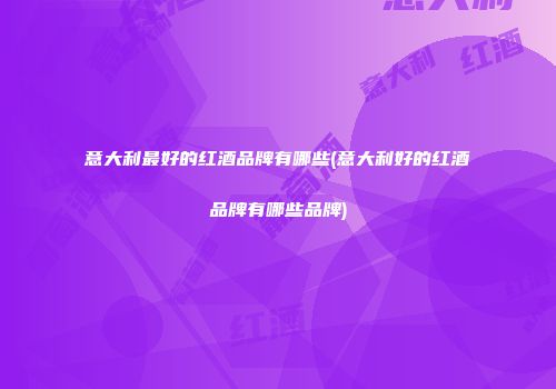 意大利最好的红酒品牌有哪些(意大利好的红酒品牌有哪些品牌)