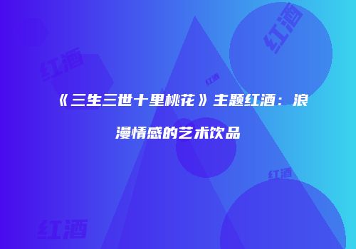 《三生三世十里桃花》主题红酒：浪漫情感的艺术饮品