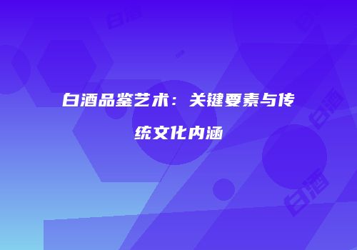 白酒品鉴艺术：关键要素与传统文化内涵