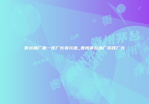 茅台酒厂第一任厂长张兴忠_贵州茅台酒厂历任厂长