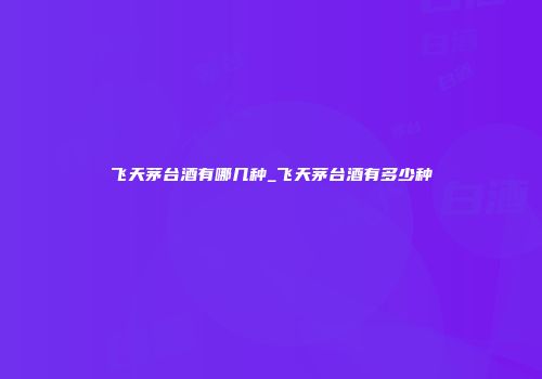 飞天茅台酒有哪几种_飞天茅台酒有多少种