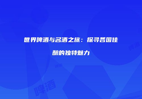 世界啤酒与名酒之旅：探寻各国佳酿的独特魅力